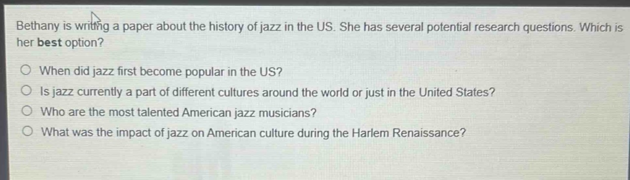 bethany is writing a paper about the history of jazz in the us. she has several potential research questions. which is her best option?\nwhen did jazz first become popular in the us?\nis jazz currently a part of different cultures around the world or just in the united states?\nwho are the most talented american jazz musicians?\nwhat was the impact of jazz on american culture during the harlem renaissance?