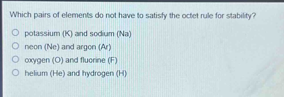 which pairs of elements do not have to satisfy the octet rule for stability?\no potassium (k) and sodium (na)\no neon (ne) and argon (ar)\no oxygen (o) and fluorine (f)\no helium (he) and hydrogen (h)