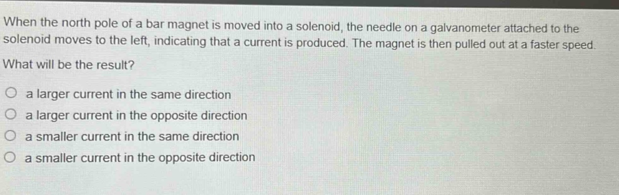 when the north pole of a bar magnet is moved into a solenoid, the needle on a galvanometer attached to the solenoid moves to the left, indicating that a current is produced. the magnet is then pulled out at a faster speed. what will be the result?\n○ a larger current in the same direction\n○ a larger current in the opposite direction\n○ a smaller current in the same direction\n○ a smaller current in the opposite direction