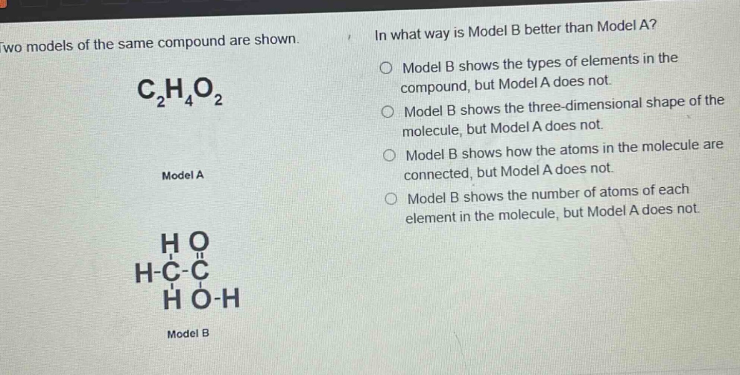 two models of the same compound are shown. c₂h₄o₂ model a model b in what way is model b better than model a? model b shows the types of elements in the compound, but model a does not. model b shows the three - dimensional shape of the molecule, but model a does not. model b shows how the atoms in the molecule are connected, but model a does not. model b shows the number of atoms of each element in the molecule, but model a does not.