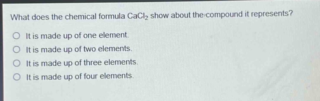 what does the chemical formula cacl₂ show about the compound it represents?\nit is made up of one element.\nit is made up of two elements.\nit is made up of three elements.\nit is made up of four elements.