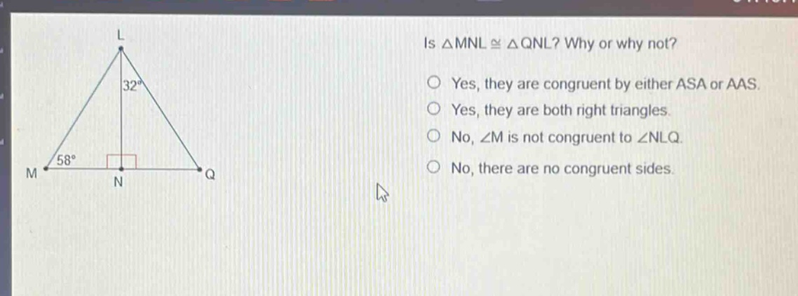 is △mnl≅△qnl? why or why not?\nyes, they are congruent by either asa or aas.\nyes, they are both right triangles.\nno, ∠m is not congruent to ∠nlq.\nno, there are no congruent sides.