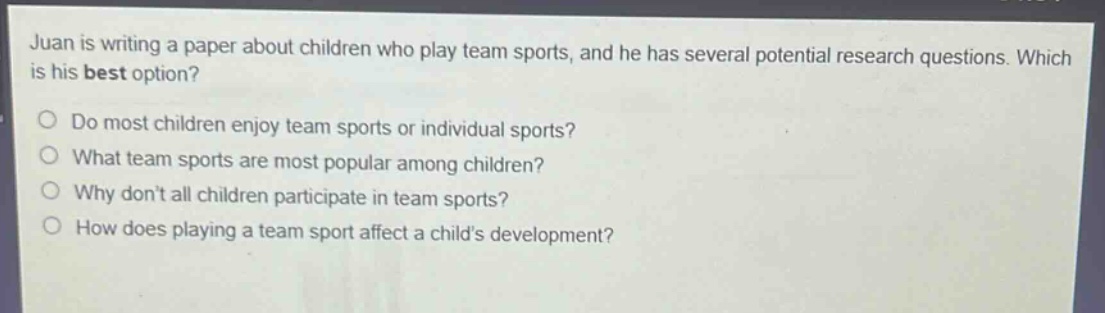 juan is writing a paper about children who play team sports, and he has several potential research questions. which is his best option?\ndo most children enjoy team sports or individual sports?\nwhat team sports are most popular among children?\nwhy dont all children participate in team sports?\nhow does playing a team sport affect a childs development?