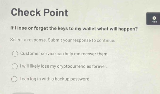 check point\nif i lose or forget the keys to my wallet what will happen?\nselect a response. submit your response to continue.\ncustomer service can help me recover them.\ni will likely lose my cryptocurrencies forever.\ni can log in with a backup password.