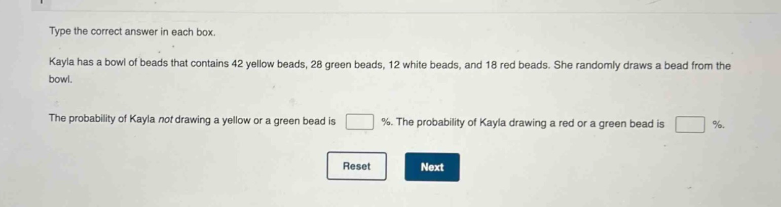 type the correct answer in each box. kayla has a bowl of beads that contains 42 yellow beads, 28 green beads, 12 white beads, and 18 red beads. she randomly draws a bead from the bowl. the probability of kayla not drawing a yellow or a green bead is % . the probability of kayla drawing a red or a green bead is % .