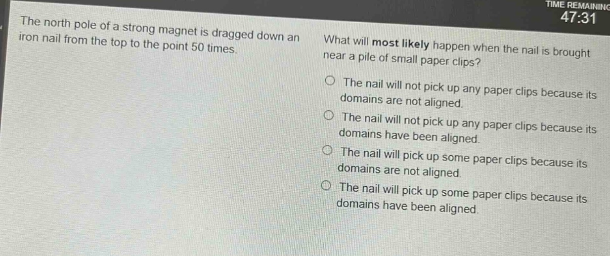 the north pole of a strong magnet is dragged down an iron nail from the top to the point 50 times. what will most likely happen when the nail is brought near a pile of small paper clips? the nail will not pick up any paper clips because its domains are not aligned. the nail will not pick up any paper clips because its domains have been aligned. the nail will pick up some paper clips because its domains are not aligned. the nail will pick up some paper clips because its domains have been aligned.