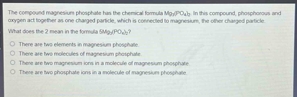 the compound magnesium phosphate has the chemical formula mg₃(po₄)₂. in this compound, phosphorous and oxygen act together as one charged particle, which is connected to magnesium, the other charged particle. what does the 2 mean in the formula 5mg₃(po₄)₂? there are two elements in magnesium phosphate. there are two molecules of magnesium phosphate. there are two magnesium ions in a molecule of magnesium phosphate. there are two phosphate ions in a molecule of magnesium phosphate.