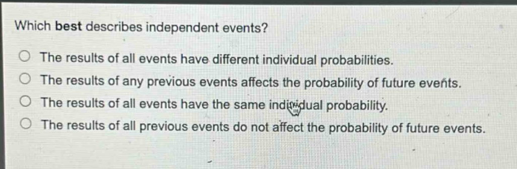 which best describes independent events?\no the results of all events have different individual probabilities.\no the results of any previous events affects the probability of future events.\no the results of all events have the same individual probability.\no the results of all previous events do not affect the probability of future events.