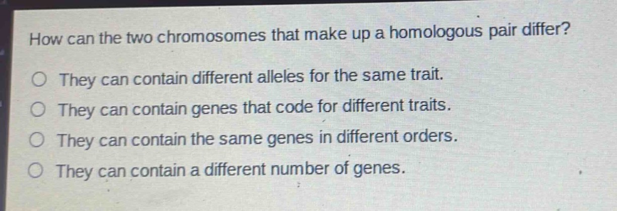 how can the two chromosomes that make up a homologous pair differ?\no they can contain different alleles for the same trait.\no they can contain genes that code for different traits.\no they can contain the same genes in different orders.\no they can contain a different number of genes.
