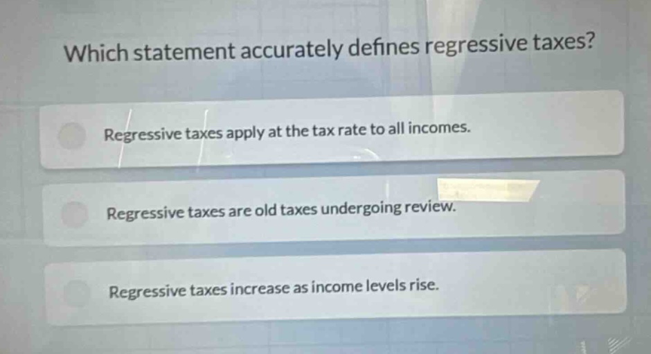which statement accurately defines regressive taxes? regressive taxes apply at the tax rate to all incomes. regressive taxes are old taxes undergoing review. regressive taxes increase as income levels rise.