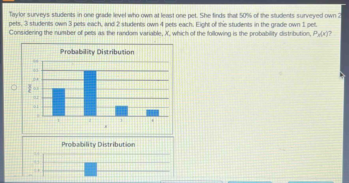 taylor surveys students in one grade level who own at least one pet. she finds that 50% of the students surveyed own 2 pets, 3 students own 3 pets each, and 2 students own 4 pets each. eight of the students in the grade own 1 pet. considering the number of pets as the random variable, x, which of the following is the probability distribution, $p_x(x)$? probability distribution probability distribution