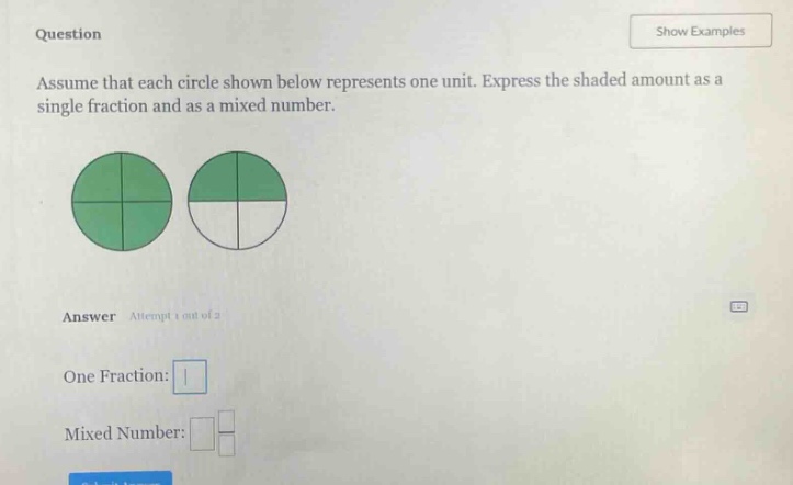 question\nassume that each circle shown below represents one unit. express the shaded amount as a single fraction and as a mixed number.\nanswer attempt 1 out of 2\none fraction: \nmixed number: