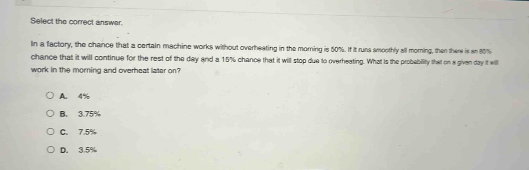 select the correct answer.\nin a factory, the chance that a certain machine works without overheating in the morning is 50%. if it runs smoothly all morning, then there is an 85% chance that it will continue for the rest of the day and a 15% chance that it will stop due to overheating. what is the probability that on a given day it will work in the morning and overheat later on?\n\na. 4%\nb. 3.75%\nc. 7.5%\nd. 3.5%