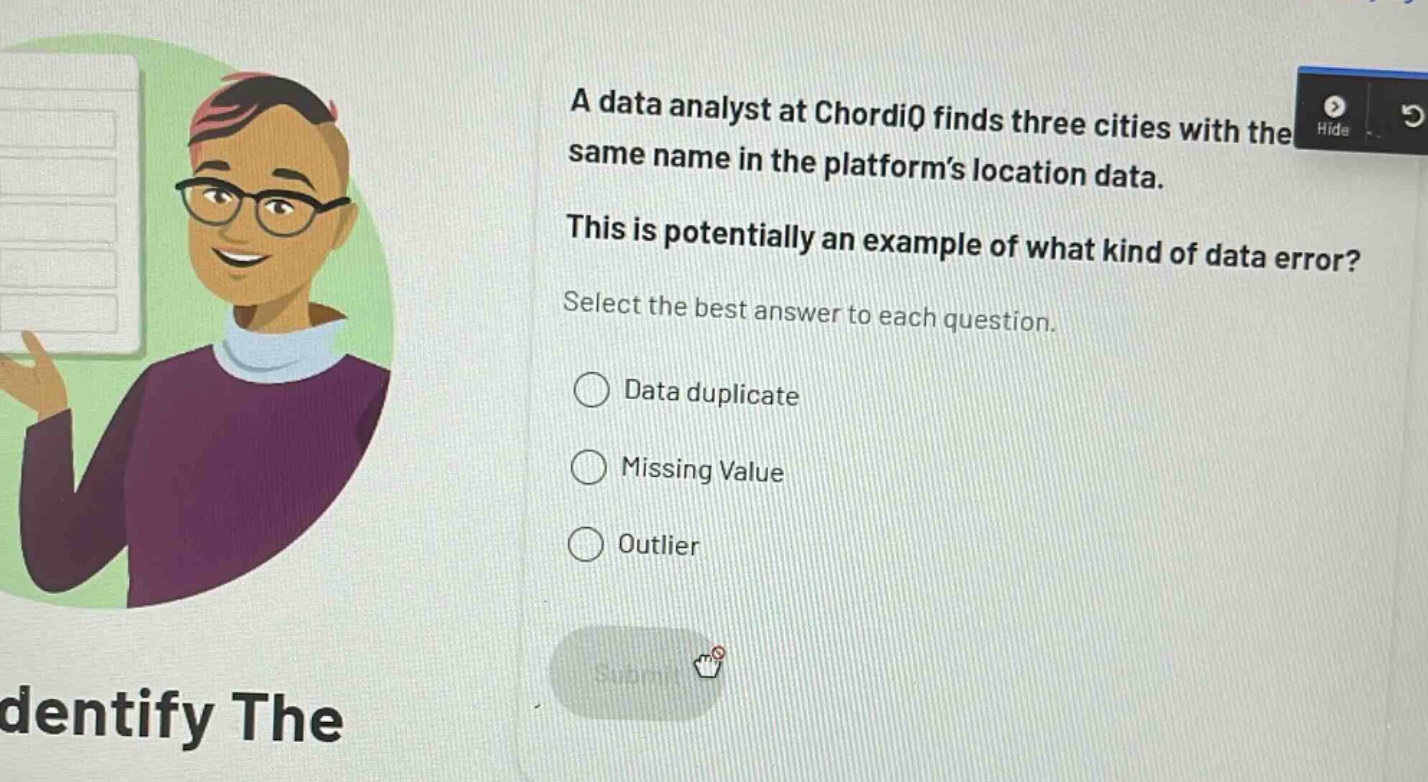 a data analyst at chordiq finds three cities with the same name in the platform’s location data. this is potentially an example of what kind of data error? select the best answer to each question. data duplicate missing value outlier