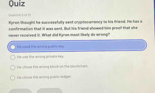 quiz\nquestion 5 of 10\nkyron thought he successfully sent cryptocurrency to his friend. he has a confirmation that it was sent. but his friend showed him proof that she never received it. what did kyron most likely do wrong?\nhe used the wrong public key.\nhe use the wrong private key.\nhe chose the wrong block on the blockchain.\nhe chose the wrong public ledger.