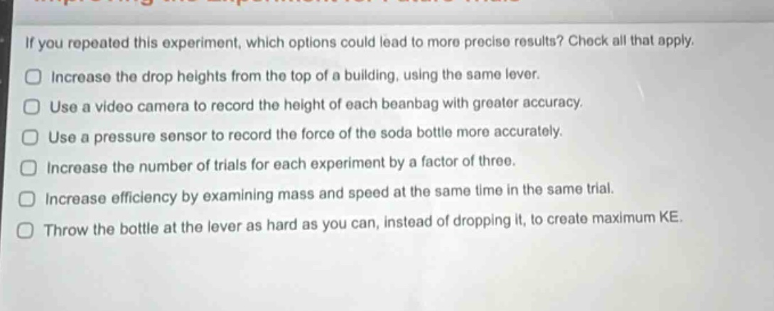 if you repeated this experiment, which options could lead to more precise results? check all that apply.\n□ increase the drop heights from the top of a building, using the same lever.\n□ use a video camera to record the height of each beanbag with greater accuracy.\n□ use a pressure sensor to record the force of the soda bottle more accurately.\n□ increase the number of trials for each experiment by a factor of three.\n□ increase efficiency by examining mass and speed at the same time in the same trial.\n□ throw the bottle at the lever as hard as you can, instead of dropping it, to create maximum ke.