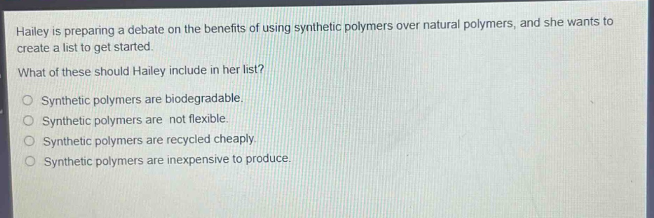 hailey is preparing a debate on the benefits of using synthetic polymers over natural polymers, and she wants to create a list to get started. what of these should hailey include in her list? synthetic polymers are biodegradable. synthetic polymers are not flexible. synthetic polymers are recycled cheaply. synthetic polymers are inexpensive to produce.