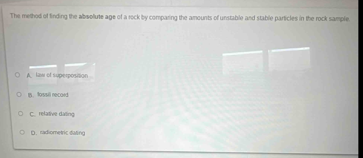 the method of finding the absolute age of a rock by comparing the amounts of unstable and stable particles in the rock sample.\na. law of superposition\nb. fossil record\nc. relative dating\nd. radiometric dating