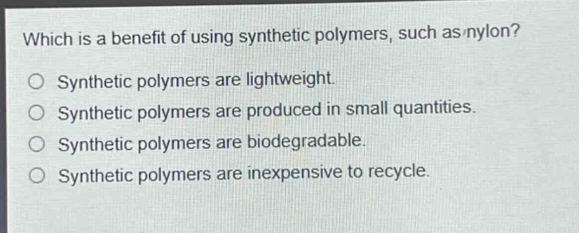 which is a benefit of using synthetic polymers, such as nylon?\nsynthetic polymers are lightweight.\nsynthetic polymers are produced in small quantities.\nsynthetic polymers are biodegradable.\nsynthetic polymers are inexpensive to recycle.