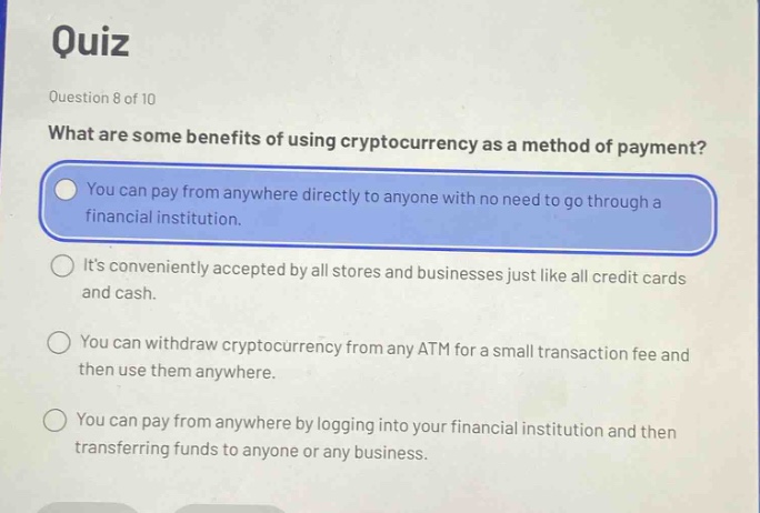 quiz\nquestion 8 of 10\nwhat are some benefits of using cryptocurrency as a method of payment?\nyou can pay from anywhere directly to anyone with no need to go through a financial institution.\nits conveniently accepted by all stores and businesses just like all credit cards and cash.\nyou can withdraw cryptocurrency from any atm for a small transaction fee and then use them anywhere.\nyou can pay from anywhere by logging into your financial institution and then transferring funds to anyone or any business.