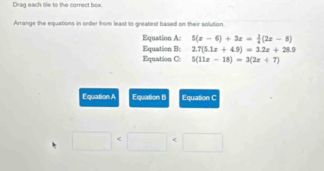 drag each tile to the correct box. arrange the equations in order from least to greatest based on their solution. equation a: $5(x - 6)+3x=\frac{3}{4}(2x - 8)$ equation b: $2.7(5.1x + 4.9)=3.2x + 28.9$ equation c: $5(11x - 18)=3(2x + 7)$ equation a equation b equation c