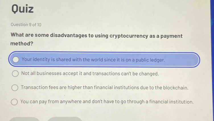 quiz\nquestion 9 of 10\nwhat are some disadvantages to using cryptocurrency as a payment method?\nyour identity is shared with the world since it is on a public ledger.\nnot all businesses accept it and transactions cant be changed.\ntransaction fees are higher than financial institutions due to the blockchain.\nyou can pay from anywhere and dont have to go through a financial institution.