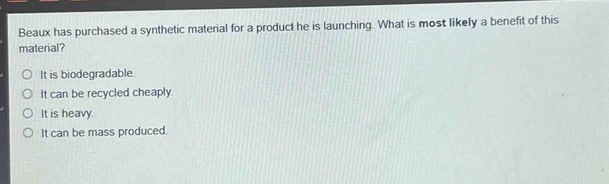 beaux has purchased a synthetic material for a product he is launching. what is most likely a benefit of this material?\no it is biodegradable.\no it can be recycled cheaply.\no it is heavy.\no it can be mass produced.