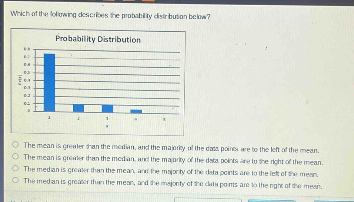 which of the following describes the probability distribution below?\nprobability distribution\nthe mean is greater than the median, and the majority of the data points are to the left of the mean.\nthe mean is greater than the median, and the majority of the data points are to the right of the mean.\nthe median is greater than the mean, and the majority of the data points are to the left of the mean.\nthe median is greater than the mean, and the majority of the data points are to the right of the mean.