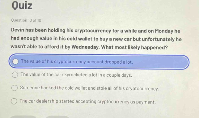 quiz\nquestion 10 of 10\ndevin has been holding his cryptocurrency for a while and on monday he had enough value in his cold wallet to buy a new car but unfortunately he wasnt able to afford it by wednesday. what most likely happened?\nthe value of his cryptocurrency account dropped a lot.\nthe value of the car skyrocketed a lot in a couple days.\nsomeone hacked the cold wallet and stole all of his cryptocurrency.\nthe car dealership started accepting cryptocurrency as payment.