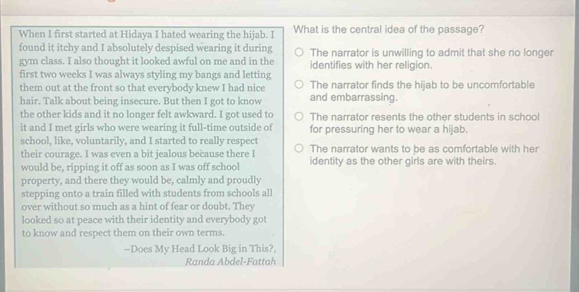 when i first started at hidaya i hated wearing the hijab. i found it itchy and i absolutely despised wearing it during gym class. i also thought it looked awful on me and in the first two weeks i was always styling my bangs and letting them out at the front so that everybody knew i had nice hair. talk about being insecure. but then i got to know the other kids and it no longer felt awkward. i got used to it and i met girls who were wearing it full - time outside of school, like, voluntarily, and i started to really respect their courage. i was even a bit jealous because there i would be, ripping it off as soon as i was off school property, and there they would be, calmly and proudly stepping onto a train filled with students from schools all over without so much as a hint of fear or doubt. they looked so at peace with their identity and everybody got to know and respect them on their own terms. - does my head look big in this?, randa abdel - fattah\nwhat is the central idea of the passage?\nthe narrator is unwilling to admit that she no longer identifies with her religion.\nthe narrator finds the hijab to be uncomfortable and embarrassing.\nthe narrator resents the other students in school for pressuring her to wear a hijab.\nthe narrator wants to be as comfortable with her identity as the other girls are with theirs.