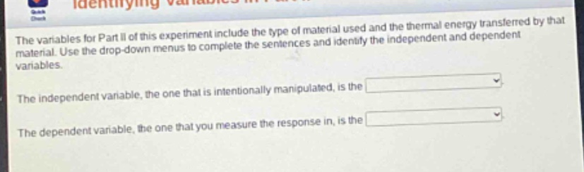 the variables for part ii of this experiment include the type of material used and the thermal energy transferred by that material. use the drop - down menus to complete the sentences and identify the independent and dependent variables.\nthe independent variable, the one that is intentionally manipulated, is the \nthe dependent variable, the one that you measure the response in, is the