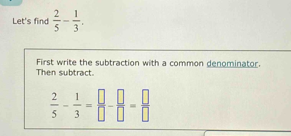 lets find $\frac{2}{5}-\frac{1}{3}$. first write the subtraction with a common denominator. then subtract. $\frac{2}{5}-\frac{1}{3}=\frac{square}{square}-\frac{square}{square}=\frac{square}{square}$