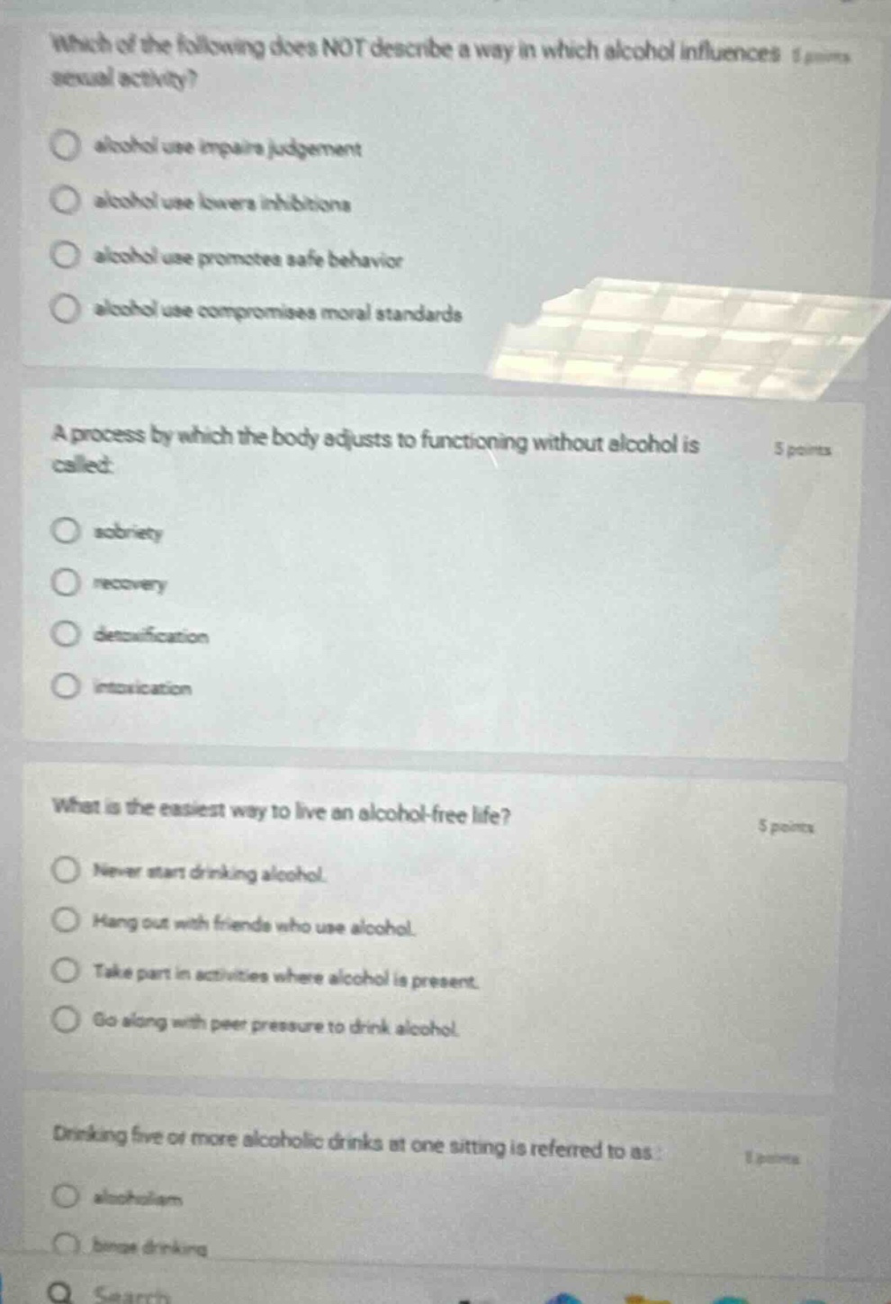 which of the following does not describe a way in which alcohol influences sexual activity?\n- alcohol use impairs judgement\n- alcohol use lowers inhibitions\n- alcohol use promotes safe behavior\n- alcohol use compromises moral standards\n\na process by which the body adjusts to functioning without alcohol is called:\n- sobriety\n- recovery\n- detoxification\n- intoxication\n\nwhat is the easiest way to live an alcohol - free life?\n- never start drinking alcohol.\n- hang out with friends who use alcohol.\n- take part in activities where alcohol is present.\n- go along with peer pressure to drink alcohol.\n\ndrinking five or more alcoholic drinks at one sitting is referred to as:\n- alcoholism\n- binge drinking