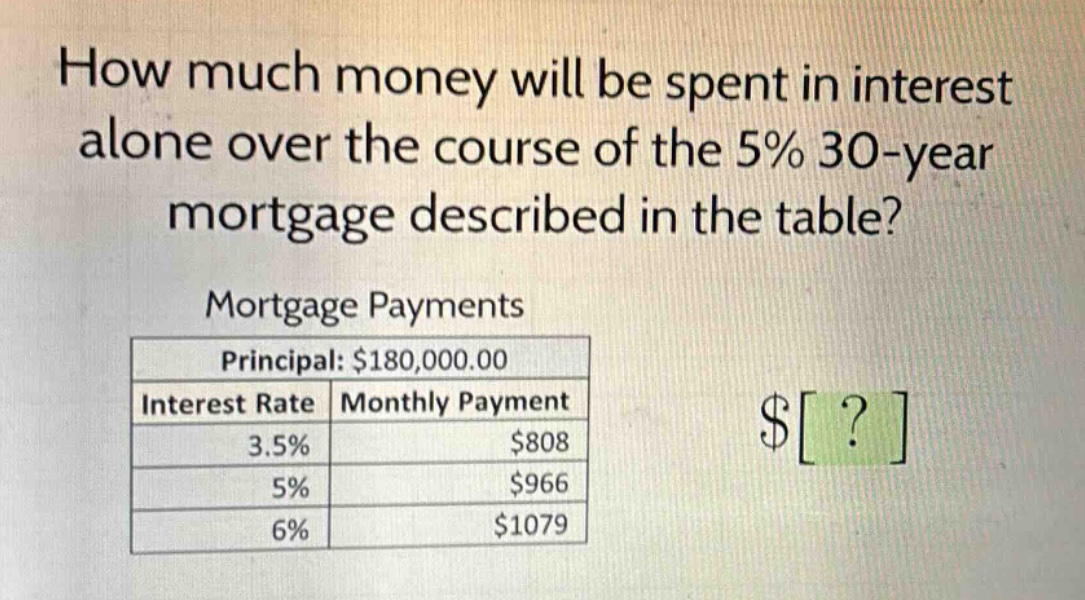 how much money will be spent in interest alone over the course of the 5% 30 - year mortgage described in the table?\nmortgage payments\nprincipal: $180,000.00\ninterest rate monthly payment\n3.5% $808\n5% $966\n6% $1079