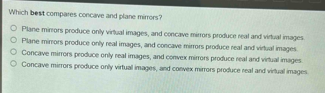 which best compares concave and plane mirrors?\nplane mirrors produce only virtual images, and concave mirrors produce real and virtual images.\nplane mirrors produce only real images, and concave mirrors produce real and virtual images.\nconcave mirrors produce only real images, and convex mirrors produce real and virtual images.\nconcave mirrors produce only virtual images, and convex mirrors produce real and virtual images.