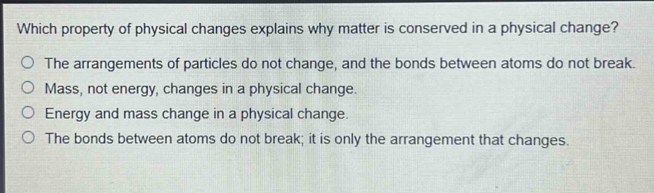 which property of physical changes explains why matter is conserved in a physical change?\nthe arrangements of particles do not change, and the bonds between atoms do not break.\nmass, not energy, changes in a physical change.\nenergy and mass change in a physical change.\nthe bonds between atoms do not break; it is only the arrangement that changes.