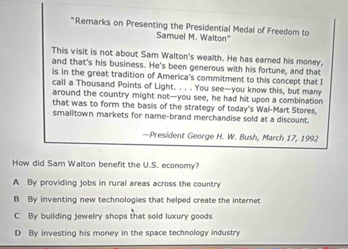 \remarks on presenting the presidential medal of freedom to samuel m. walton\\nthis visit is not about sam walton’s wealth. he has earned his money, and that’s his business. he’s been generous with his fortune, and that is in the great tradition of america’s commitment to this concept that i call a thousand points of light. . . . you see—you know this, but many around the country might not—you see, he had hit upon a combination that was to form the basis of the strategy of today’s wal - mart stores, smalltown markets for name - brand merchandise sold at a discount.\n—president george h. w. bush, march 17, 1992\nhow did sam walton benefit the u.s. economy?\na by providing jobs in rural areas across the country\nb by inventing new technologies that helped create the internet\nc by building jewelry shops that sold luxury goods\nd by investing his money in the space technology industry