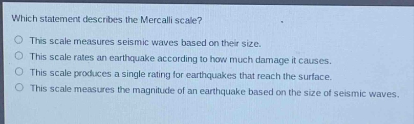 which statement describes the mercalli scale?\no this scale measures seismic waves based on their size.\no this scale rates an earthquake according to how much damage it causes.\no this scale produces a single rating for earthquakes that reach the surface.\no this scale measures the magnitude of an earthquake based on the size of seismic waves.