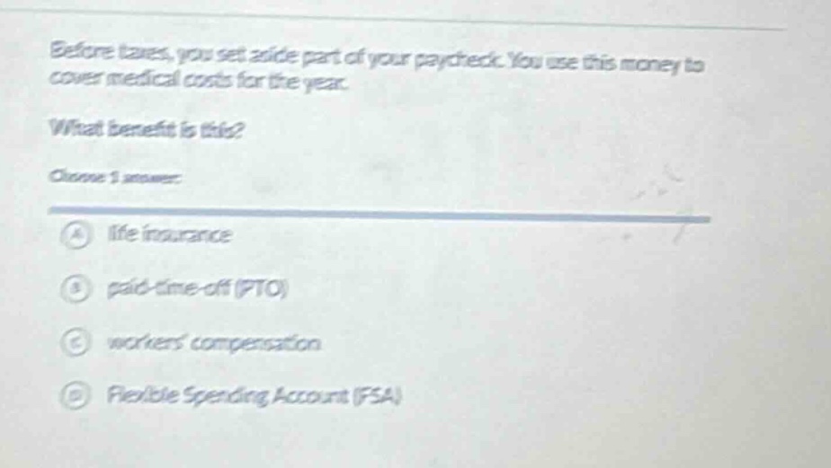 before taxes, you set aside part of your paycheck. you use this money to cover medical costs for the year.\nwhat benefit is this?\nchoose 1 answer:\na life insurance\nb paid - time - off (pto)\nc workers compensation\nd flexible spending account (fsa)