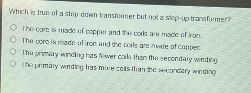 which is true of a step - down transformer but not a step - up transformer?\nthe core is made of copper and the coils are made of iron.\nthe core is made of iron and the coils are made of copper.\nthe primary winding has fewer coils than the secondary winding.\nthe primary winding has more coils than the secondary winding.