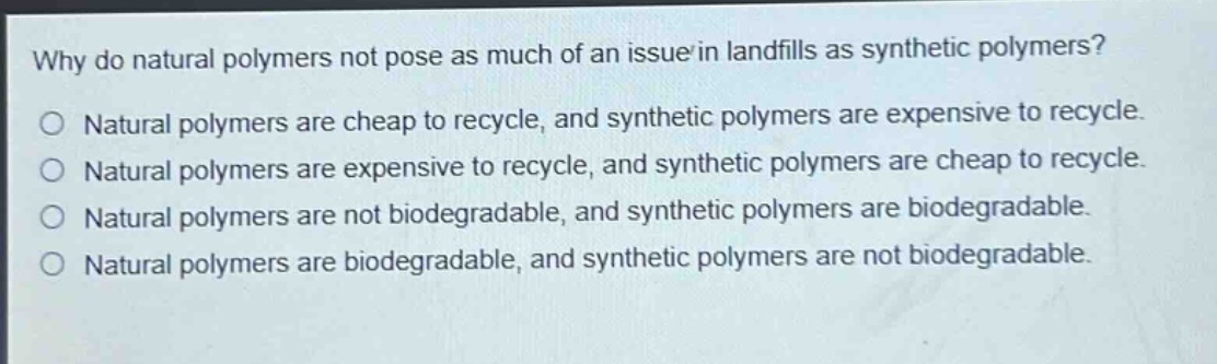 why do natural polymers not pose as much of an issue in landfills as synthetic polymers?\no natural polymers are cheap to recycle, and synthetic polymers are expensive to recycle.\no natural polymers are expensive to recycle, and synthetic polymers are cheap to recycle.\no natural polymers are not biodegradable, and synthetic polymers are biodegradable.\no natural polymers are biodegradable, and synthetic polymers are not biodegradable.