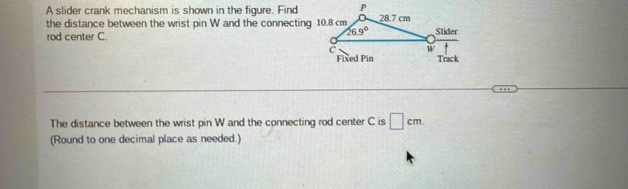 a slider crank mechanism is shown in the figure. find the distance between the wrist pin w and the connecting rod center c. the distance between the wrist pin w and the connecting rod center c is cm. (round to one decimal place as needed.)