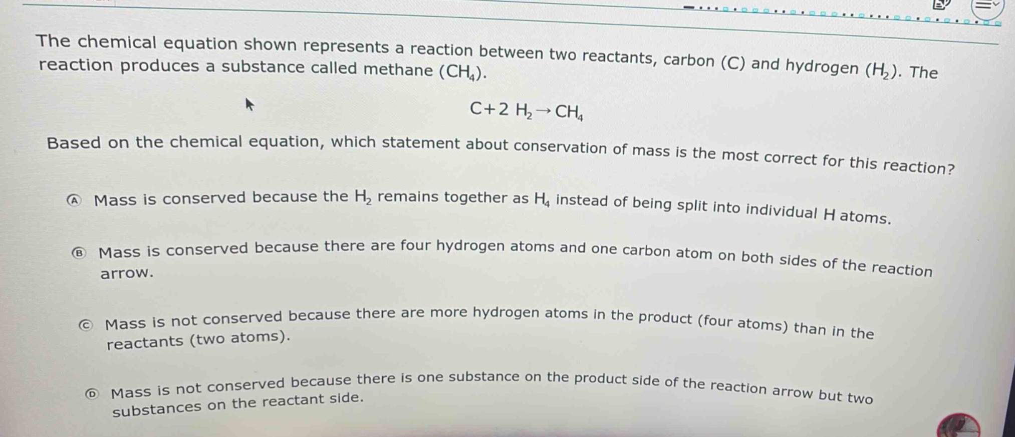 the chemical equation shown represents a reaction between two reactants, carbon (c) and hydrogen (h₂). the reaction produces a substance called methane (ch₄). c + 2 h₂→ch₄ based on the chemical equation, which statement about conservation of mass is the most correct for this reaction? a mass is conserved because the h₂ remains together as h₄ instead of being split into individual h atoms. b mass is conserved because there are four hydrogen atoms and one carbon atom on both sides of the reaction arrow. c mass is not conserved because there are more hydrogen atoms in the product (four atoms) than in the reactants (two atoms). d mass is not conserved because there is one substance on the product side of the reaction arrow but two substances on the reactant side.