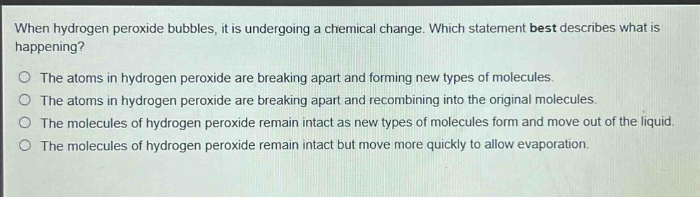 when hydrogen peroxide bubbles, it is undergoing a chemical change. which statement best describes what is happening?\nthe atoms in hydrogen peroxide are breaking apart and forming new types of molecules.\nthe atoms in hydrogen peroxide are breaking apart and recombining into the original molecules.\nthe molecules of hydrogen peroxide remain intact as new types of molecules form and move out of the liquid.\nthe molecules of hydrogen peroxide remain intact but move more quickly to allow evaporation.