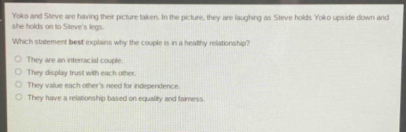 yoko and steve are having their picture taken. in the picture, they are laughing as steve holds yoko upside down and she holds on to steves legs. which statement best explains why the couple is in a healthy relationship? o they are an interracial couple. o they display trust with each other. o they value each others need for independence. o they have a relationship based on equality and fairness.