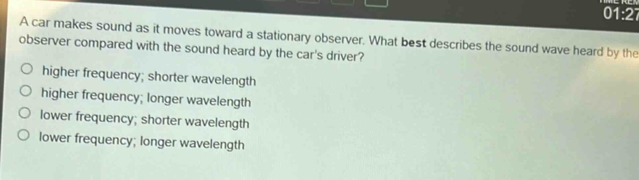 a car makes sound as it moves toward a stationary observer. what best describes the sound wave heard by the observer compared with the sound heard by the cars driver?\nhigher frequency; shorter wavelength\nhigher frequency; longer wavelength\nlower frequency; shorter wavelength\nlower frequency; longer wavelength