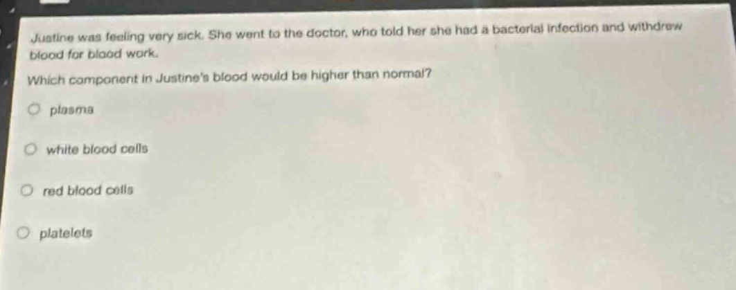 justine was feeling very sick. she went to the doctor, who told her she had a bacterial infection and withdrew blood for blood work. which component in justines blood would be higher than normal? plasma white blood cells red blood cells platelets