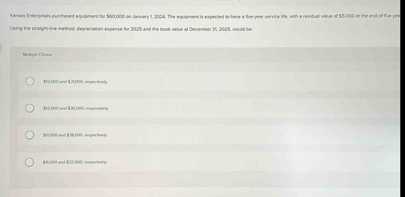 kansas enterprises purchased equipment for $60,000 on january 1, 2024. the equipment is expected to have a five - year service life, with a residual value of $5,000 at the end of five years. using the straight - line method, depreciation expense for 2025 and the book value at december 31, 2025, would be: multiple choice $12,000 and $31,000, respectively. $12,000 and $36,000, respectively. $11,000 and $38,000, respectively. $11,000 and $33,000, respectively.