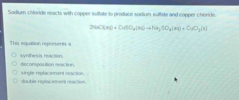 sodium chloride reacts with copper sulfate to produce sodium sulfate and copper chloride.\n2nacl(aq) + cuso₄(aq) → na₂so₄(aq) + cucl₂(s)\nthis equation represents a\nsynthesis reaction.\ndecomposition reaction.\nsingle replacement reaction.\ndouble replacement reaction.