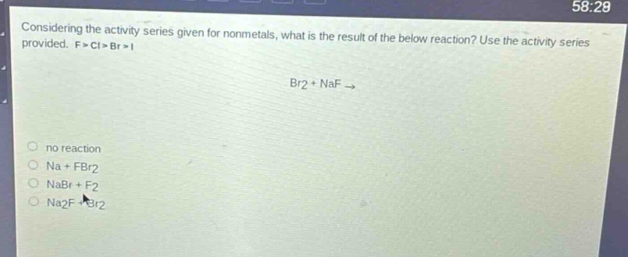 considering the activity series given for nonmetals, what is the result of the below reaction? use the activity series provided. f > cl > br > i\nbr2 + naf →\nno reaction\nna + fbr2\nnabr + f2\nna2f + br2